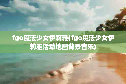 fgo魔法少女伊莉雅(fgo魔法少女伊莉雅活动地图背景音乐)