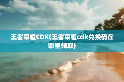 王者荣耀CDK(王者荣耀cdk兑换码在哪里领取)