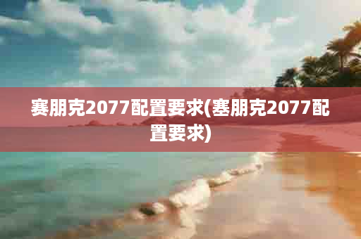 赛朋克2077配置要求(塞朋克2077配置要求)