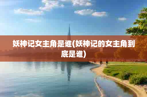 妖神记女主角是谁(妖神记的女主角到底是谁)