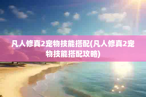 凡人修真2宠物技能搭配(凡人修真2宠物技能搭配攻略)