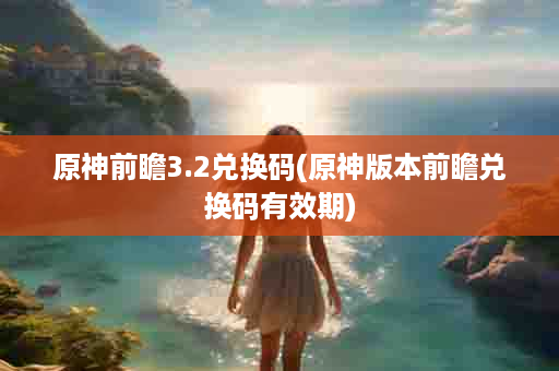 原神前瞻3.2兑换码(原神版本前瞻兑换码有效期)
