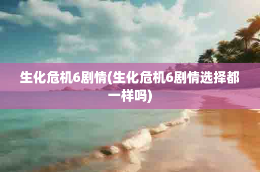 生化危机6剧情(生化危机6剧情选择都一样吗)