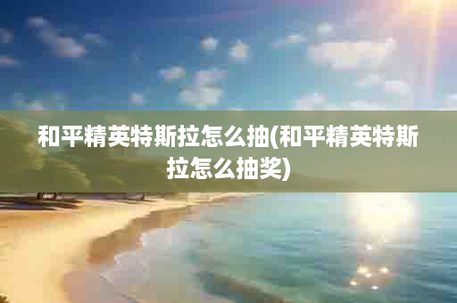 和平精英特斯拉怎么抽(和平精英特斯拉怎么抽奖)