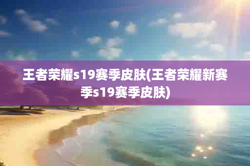 王者荣耀s19赛季皮肤(王者荣耀新赛季s19赛季皮肤)