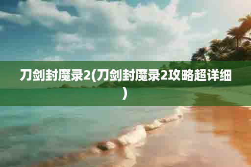 刀剑封魔录2(刀剑封魔录2攻略超详细)