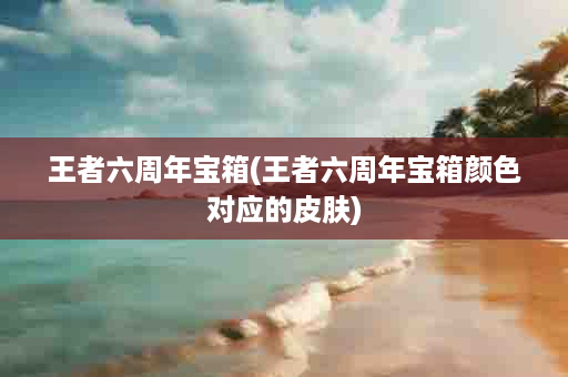 王者六周年宝箱(王者六周年宝箱颜色对应的皮肤)