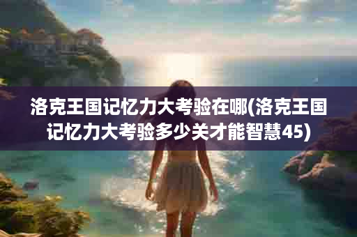 洛克王国记忆力大考验在哪(洛克王国记忆力大考验多少关才能智慧45)