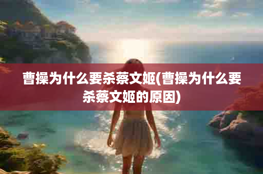 曹操为什么要杀蔡文姬(曹操为什么要杀蔡文姬的原因)