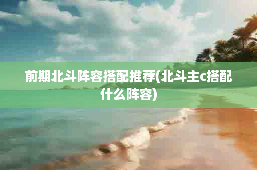前期北斗阵容搭配推荐(北斗主c搭配什么阵容)