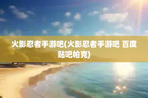 火影忍者手游吧(火影忍者手游吧 百度贴吧帕克)