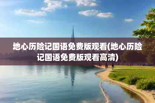 地心历险记国语免费版观看(地心历险记国语免费版观看高清)
