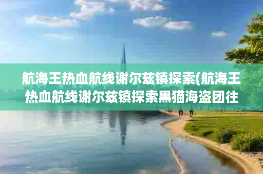 航海王热血航线谢尔兹镇探索(航海王热血航线谢尔兹镇探索黑猫海盗团往事)
