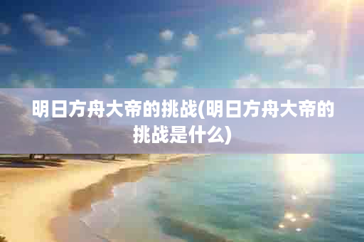 明日方舟大帝的挑战(明日方舟大帝的挑战是什么)
