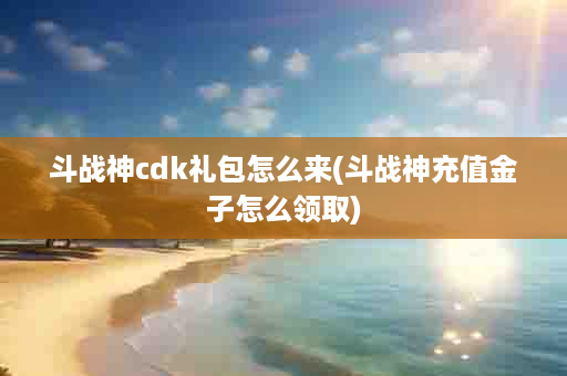 斗战神cdk礼包怎么来(斗战神充值金子怎么领取)