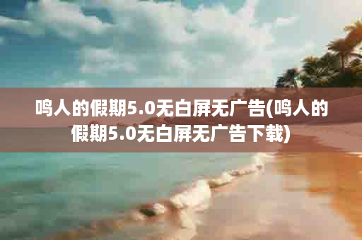 鸣人的假期5.0无白屏无广告(鸣人的假期5.0无白屏无广告下载)