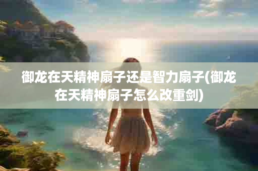 御龙在天精神扇子还是智力扇子(御龙在天精神扇子怎么改重剑)