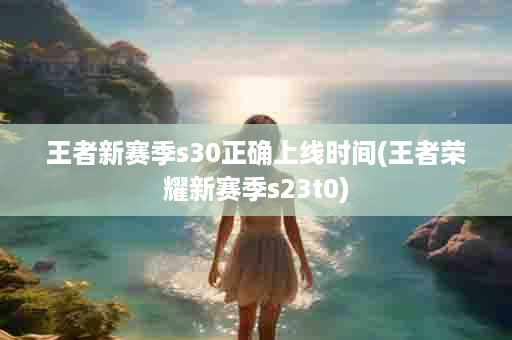 王者新赛季s30正确上线时间(王者荣耀新赛季s23t0)