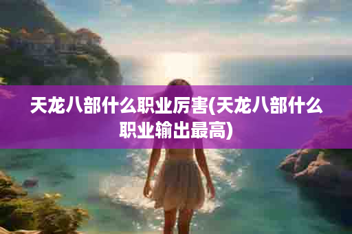 天龙八部什么职业厉害(天龙八部什么职业输出最高)