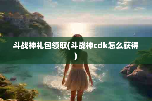 斗战神礼包领取(斗战神cdk怎么获得)