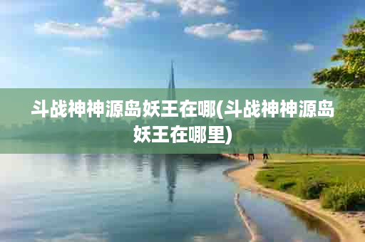 斗战神神源岛妖王在哪(斗战神神源岛妖王在哪里)