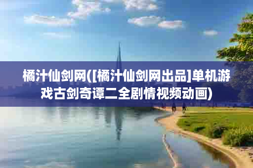 橘汁仙剑网([橘汁仙剑网出品]单机游戏古剑奇谭二全剧情视频动画)