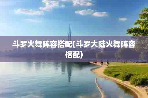 斗罗火舞阵容搭配(斗罗大陆火舞阵容搭配)