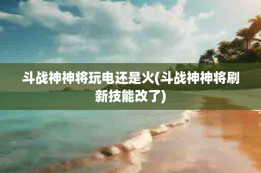 斗战神神将玩电还是火(斗战神神将刷新技能改了)