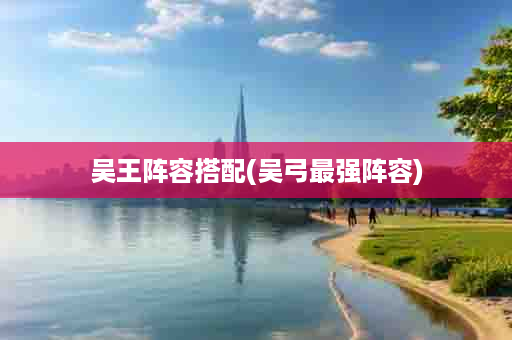 吴王阵容搭配(吴弓最强阵容)