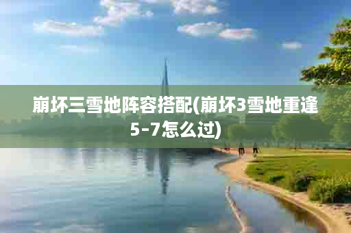 崩坏三雪地阵容搭配(崩坏3雪地重逢5–7怎么过)