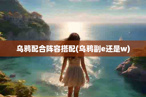 乌鸦配合阵容搭配(乌鸦副e还是w)