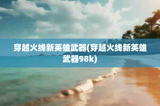 穿越火线新英雄武器(穿越火线新英雄武器98k)