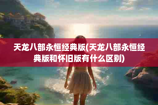 天龙八部永恒经典版(天龙八部永恒经典版和怀旧版有什么区别)