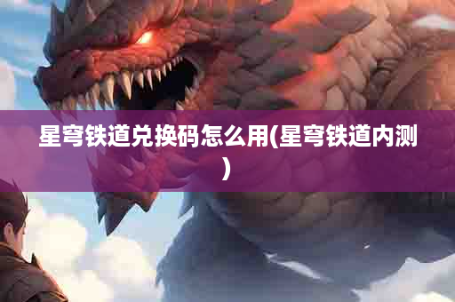 星穹铁道兑换码怎么用(星穹铁道内测)
