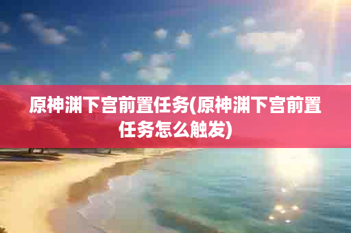 原神渊下宫前置任务(原神渊下宫前置任务怎么触发)