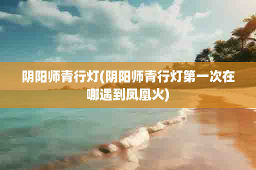 阴阳师青行灯(阴阳师青行灯第一次在哪遇到凤凰火)