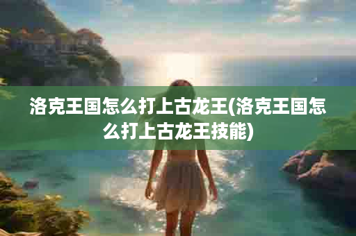 洛克王国怎么打上古龙王(洛克王国怎么打上古龙王技能)