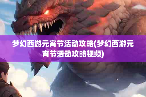 梦幻西游元宵节活动攻略(梦幻西游元宵节活动攻略视频)