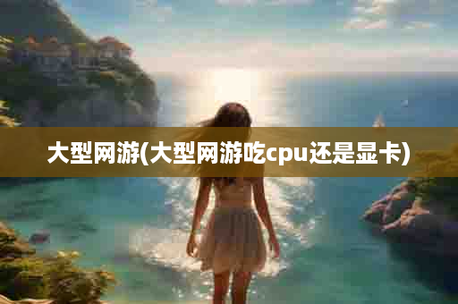 大型网游(大型网游吃cpu还是显卡)