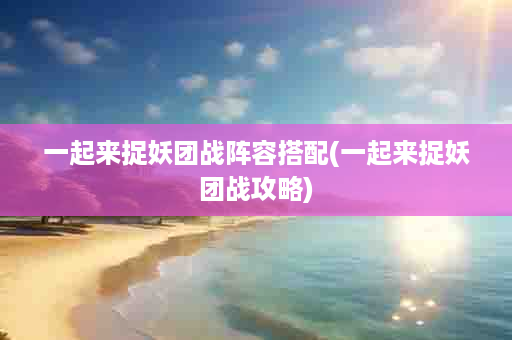 一起来捉妖团战阵容搭配(一起来捉妖团战攻略)