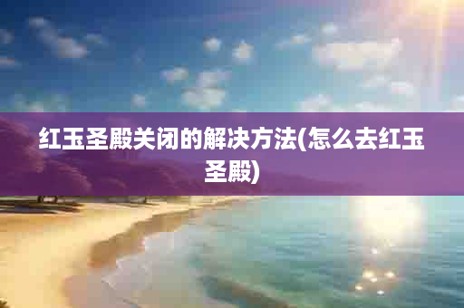红玉圣殿关闭的解决方法(怎么去红玉圣殿)