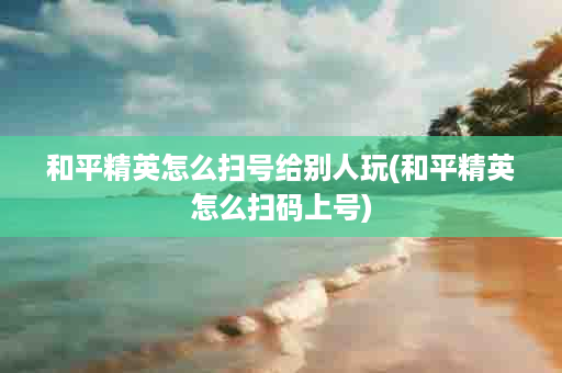 和平精英怎么扫号给别人玩(和平精英怎么扫码上号)