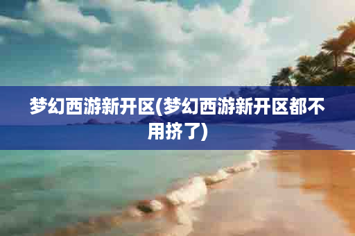 梦幻西游新开区(梦幻西游新开区都不用挤了)