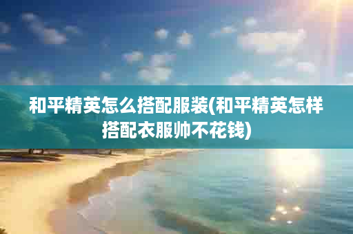和平精英怎么搭配服装(和平精英怎样搭配衣服帅不花钱)