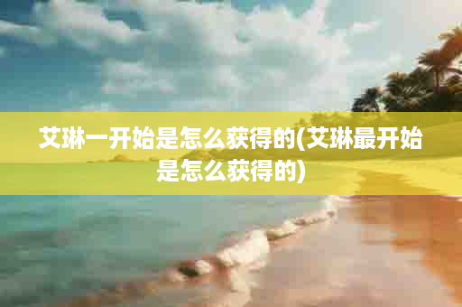 艾琳一开始是怎么获得的(艾琳最开始是怎么获得的)