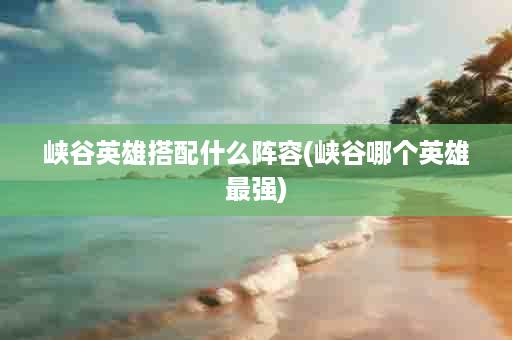 峡谷英雄搭配什么阵容(峡谷哪个英雄最强)