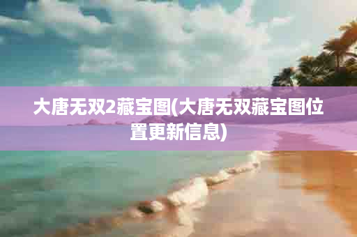 大唐无双2藏宝图(大唐无双藏宝图位置更新信息)