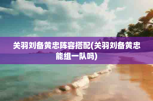 关羽刘备黄忠阵容搭配(关羽刘备黄忠能组一队吗)