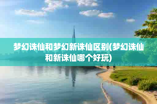 梦幻诛仙和梦幻新诛仙区别(梦幻诛仙和新诛仙哪个好玩)