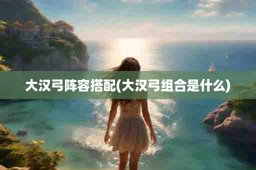 大汉弓阵容搭配(大汉弓组合是什么)